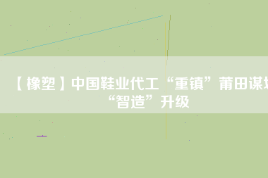 【橡塑】中國鞋業(yè)代工“重鎮(zhèn)”莆田謀劃“智造”升級(jí)