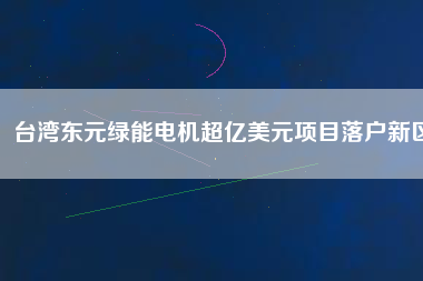 臺(tái)灣東元綠能電機(jī)超億美元項(xiàng)目落戶新區(qū)