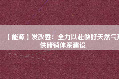 【能源】發(fā)改委：全力以赴做好天然氣產(chǎn)供儲銷體系建設(shè)