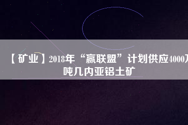 【礦業(yè)】2018年“贏聯(lián)盟”計(jì)劃供應(yīng)4000萬(wàn)噸幾內(nèi)亞鋁土礦