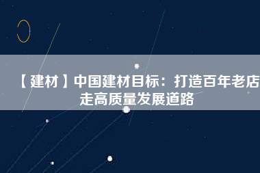 【建材】中國(guó)建材目標(biāo)：打造百年老店 走高質(zhì)量發(fā)展道路