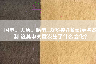 國(guó)電、大唐、哈電...眾多央企紛紛更名改制 這其中究竟發(fā)生了什么變化？