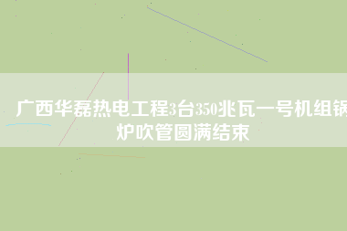 廣西華磊熱電工程3臺350兆瓦一號機(jī)組鍋爐吹管圓滿結(jié)束