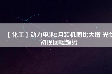 【化工】動力電池2月裝機同比大增 光伏初現(xiàn)回暖趨勢