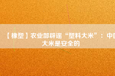 【橡塑】農(nóng)業(yè)部辟謠“塑料大米”：中國(guó)大米是安全的