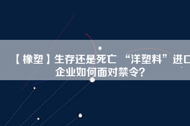 【橡塑】生存還是死亡 “洋塑料”進(jìn)口企業(yè)如何面對(duì)禁令？