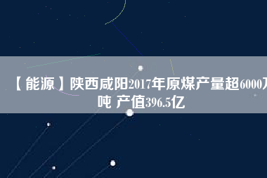 【能源】陜西咸陽2017年原煤產(chǎn)量超6000萬噸 產(chǎn)值396.5億