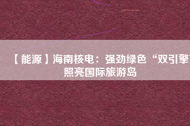 【能源】海南核電：強(qiáng)勁綠色“雙引擎”照亮國(guó)際旅游島