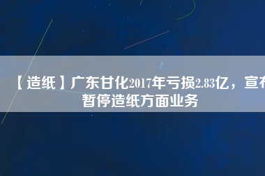 【造紙】廣東甘化2017年虧損2.83億，宣布暫停造紙方面業(yè)務(wù)