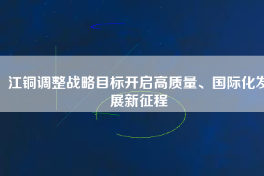 江銅調(diào)整戰(zhàn)略目標開啟高質(zhì)量、國際化發(fā)展新征程