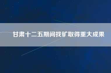 甘肅十二五期間找礦取得重大成果