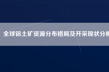 全球鋁土礦資源分布格局及開采現(xiàn)狀分析