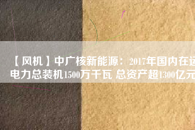 【風(fēng)機】中廣核新能源：2017年國內(nèi)在運電力總裝機1500萬千瓦 總資產(chǎn)超1300億元