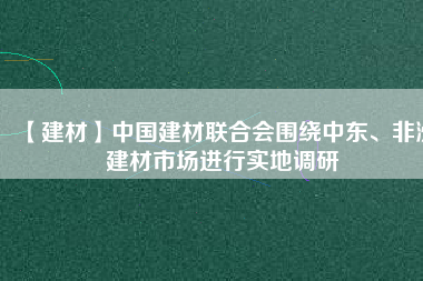 【建材】中國建材聯(lián)合會圍繞中東、非洲建材市場進行實地調(diào)研