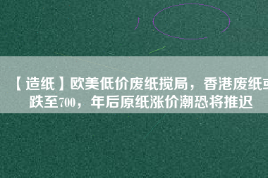 【造紙】歐美低價廢紙攪局，香港廢紙或跌至700，年后原紙漲價潮恐將推遲