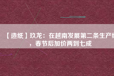 【造紙】玖龍：在越南發(fā)展第二條生產(chǎn)線，春節(jié)后加價兩到七成