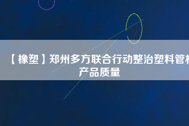 【橡塑】鄭州多方聯(lián)合行動整治塑料管材產(chǎn)品質(zhì)量