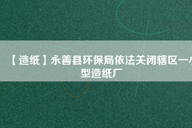 【造紙】永善縣環(huán)保局依法關閉轄區(qū)一小型造紙廠