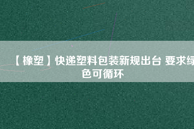 【橡塑】快遞塑料包裝新規(guī)出臺 要求綠色可循環(huán)