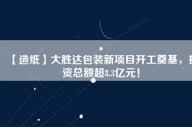 【造紙】大勝達包裝新項目開工奠基，投資總額超8.3億元！