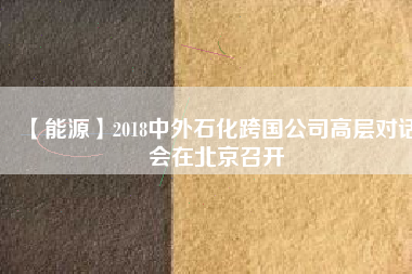 【能源】2018中外石化跨國(guó)公司高層對(duì)話會(huì)在北京召開