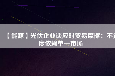 【能源】光伏企業(yè)談應(yīng)對(duì)貿(mào)易摩擦：不過度依賴單一市場(chǎng)