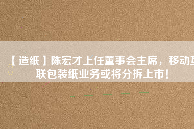 【造紙】陳宏才上任董事會(huì)主席，移動(dòng)互聯(lián)包裝紙業(yè)務(wù)或?qū)⒎植鹕鲜校?/></a>
			</figure>
			<div   id=