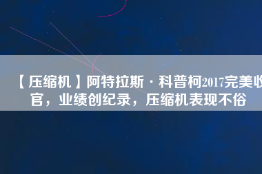 【壓縮機(jī)】阿特拉斯·科普柯2017完美收官，業(yè)績創(chuàng)紀(jì)錄，壓縮機(jī)表現(xiàn)不俗