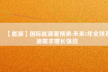 【能源】國際能源署預(yù)測:未來5年全球石油需求增長強勁