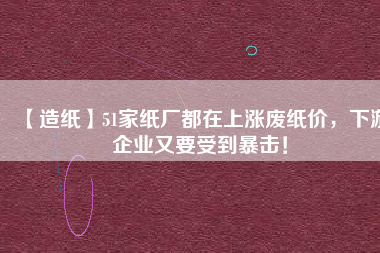 【造紙】51家紙廠都在上漲廢紙價，下游企業(yè)又要受到暴擊！