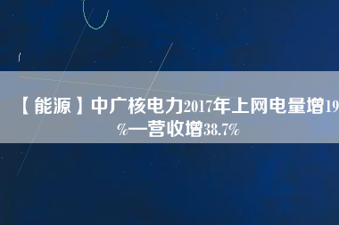 【能源】中廣核電力2017年上網(wǎng)電量增19.2%—營收增38.7%