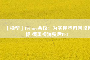 【橡塑】Petcore會(huì)議：為實(shí)現(xiàn)塑料回收目標(biāo) 須重視消費(fèi)后PET