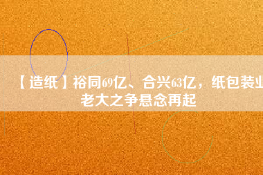 【造紙】裕同69億、合興63億，紙包裝業(yè)老大之爭(zhēng)懸念再起