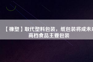 【橡塑】取代塑料包裝，紙包裝將成未來(lái)高檔食品主要包裝