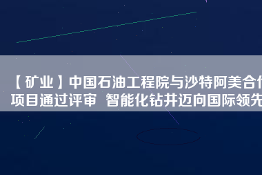 【礦業(yè)】中國石油工程院與沙特阿美合作項目通過評審  智能化鉆井邁向國際領(lǐng)先