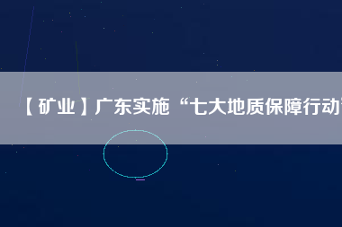 【礦業(yè)】廣東實(shí)施“七大地質(zhì)保障行動”