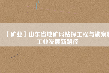 【礦業(yè)】山東省地礦局鉆探工程與勘察施工業(yè)發(fā)展新路徑