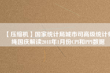 【壓縮機】國家統(tǒng)計局城市司高級統(tǒng)計師繩國慶解讀2018年1月份CPI和PPI數(shù)據(jù)