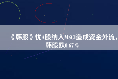 《韓股》憂A股納入MSCI造成資金外流，韓股跌0.67％