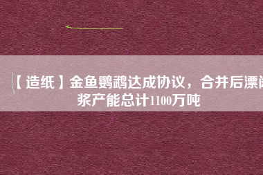 【造紙】金魚(yú)鸚鵡達(dá)成協(xié)議，合并后漂闊漿產(chǎn)能總計(jì)1100萬(wàn)噸