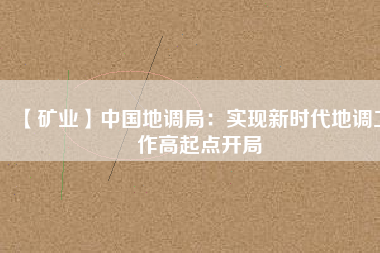 【礦業(yè)】中國地調局：實現(xiàn)新時代地調工作高起點開局