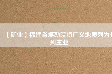 【礦業(yè)】福建省煤勘院將廣義地質列為并列主業(yè)