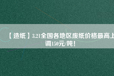 【造紙】3.21全國各地區(qū)廢紙價格最高上調150元/噸！