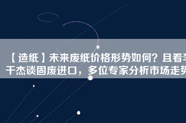 【造紙】未來廢紙價格形勢如何？且看李干杰談固廢進口，多位專家分析市場走勢