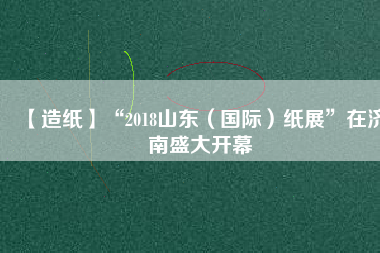 【造紙】“2018山東（國際）紙展”在濟南盛大開幕