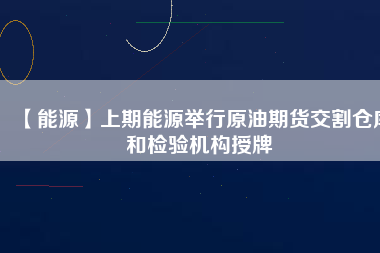 【能源】上期能源舉行原油期貨交割倉(cāng)庫(kù)和檢驗(yàn)機(jī)構(gòu)授牌