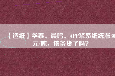 【造紙】華泰、晨鳴、APP漿系紙統(tǒng)漲300元/噸，該備貨了嗎？