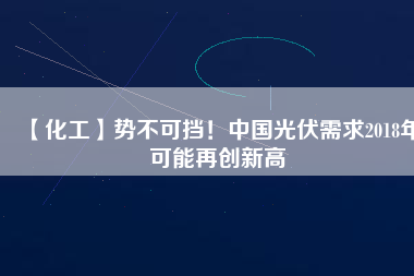 【化工】勢不可擋！中國光伏需求2018年可能再創(chuàng)新高