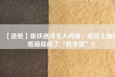 【造紙】廢鐵遇冷無(wú)人問(wèn)津，紙價(jià)上漲廢紙箱卻成了“搶手貨”！