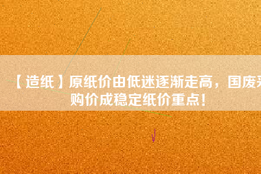 【造紙】原紙價(jià)由低迷逐漸走高，國(guó)廢采購(gòu)價(jià)成穩(wěn)定紙價(jià)重點(diǎn)！